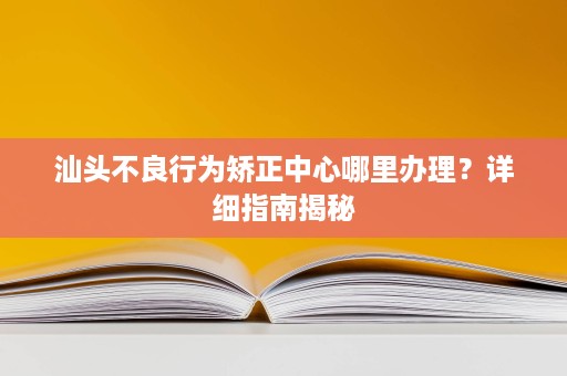 汕头不良行为矫正中心哪里办理?详细指南揭秘 汕头不良行为矫正中心哪里办理?详细指南揭秘