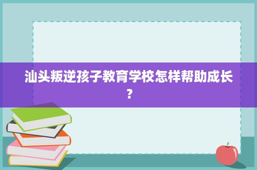 汕头叛逆孩子教育学校怎样帮助成长？