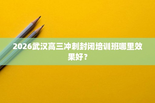 2026武汉高三冲刺封闭培训班哪里效果好? 2026武汉高三冲刺封闭培训班哪里效果好?