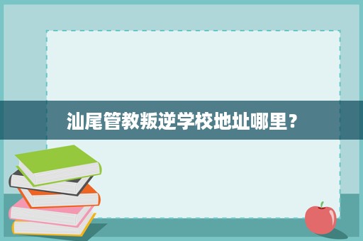 汕尾管教叛逆学校地址哪里？
