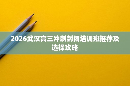 2026武汉高三冲刺封闭培训班推荐及选择攻略 2026武汉高三冲刺封闭培训班推荐及选择攻略