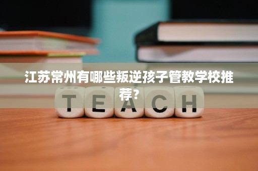 江苏常州有哪些叛逆孩子管教学校推荐? 江苏常州有哪些叛逆孩子管教学校推荐?
