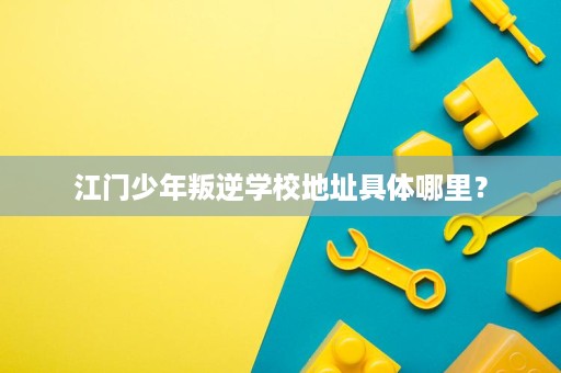 江门少年叛逆学校地址具体哪里? 江门少年叛逆学校地址具体哪里?