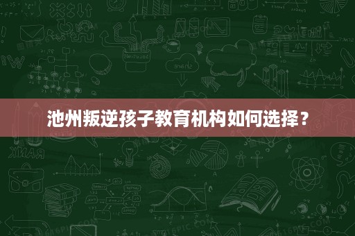 池州叛逆孩子教育机构如何选择? 池州叛逆孩子教育机构如何选择?