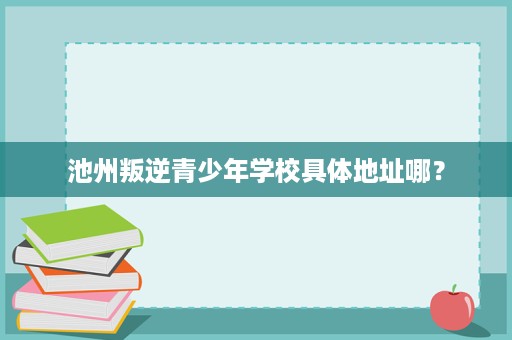 池州叛逆青少年学校具体地址哪? 池州叛逆青少年学校具体地址哪?