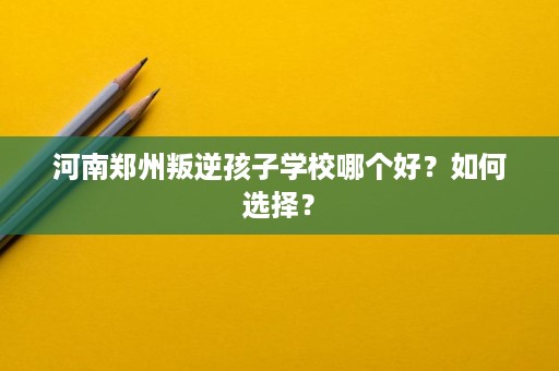 河南郑州叛逆孩子学校哪个好?如何选择? 河南郑州叛逆孩子学校哪个好?如何选择?