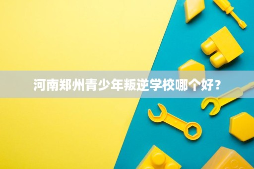 河南郑州青少年叛逆学校哪个好? 河南郑州青少年叛逆学校哪个好?