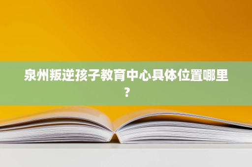 泉州叛逆孩子教育中心具体位置哪里? 泉州叛逆孩子教育中心具体位置哪里?