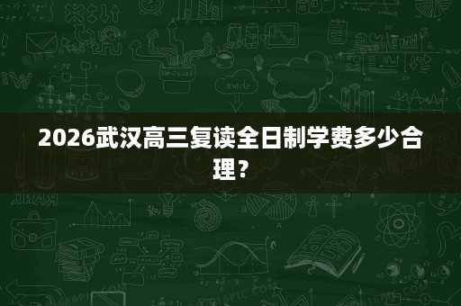 2026武汉高三复读全日制学费多少合理? 2026武汉高三复读全日制学费多少合理?