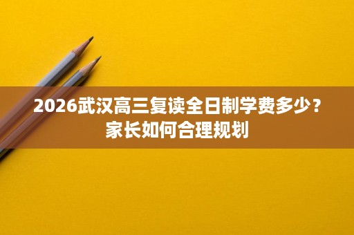 2026武汉高三复读全日制学费多少?家长如何合理规划 2026武汉高三复读全日制学费多少?家长如何合理规划