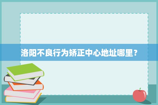 洛阳不良行为矫正中心地址哪里? 洛阳不良行为矫正中心地址哪里?
