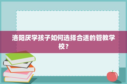 洛阳厌学孩子如何选择合适的管教学校? 洛阳厌学孩子如何选择合适的管教学校?