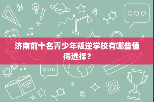 济南前十名青少年叛逆学校有哪些值得选择? 济南前十名青少年叛逆学校有哪些值得选择?