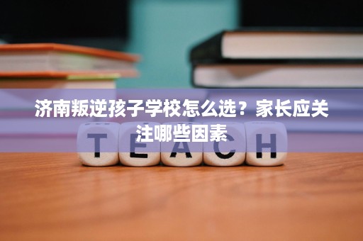 济南叛逆孩子学校怎么选?家长应关注哪些因素 济南叛逆孩子学校怎么选?家长应关注哪些因素
