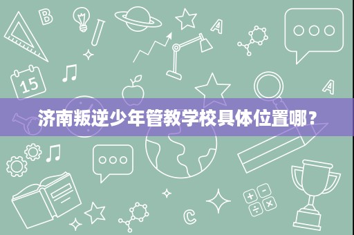 济南叛逆少年管教学校具体位置哪? 济南叛逆少年管教学校具体位置哪?