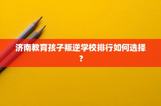 济南教育孩子叛逆学校排行如何选择? 济南教育孩子叛逆学校排行如何选择?