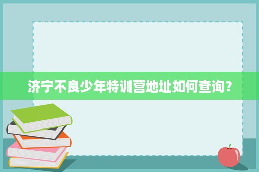济宁不良少年特训营地址如何查询? 济宁不良少年特训营地址如何查询?