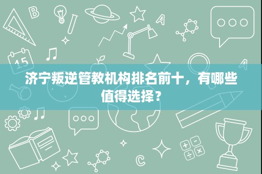 济宁叛逆管教机构排名前十,有哪些值得选择? 济宁叛逆管教机构排名前十,有哪些值得选择?