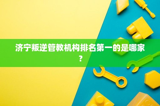 济宁叛逆管教机构排名第一的是哪家? 济宁叛逆管教机构排名第一的是哪家?