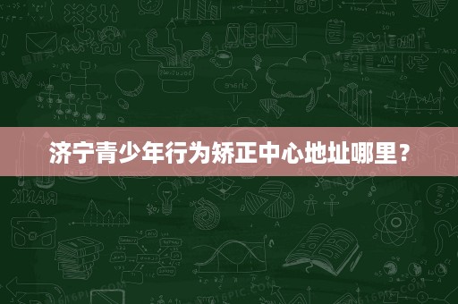 济宁青少年行为矫正中心地址哪里? 济宁青少年行为矫正中心地址哪里?