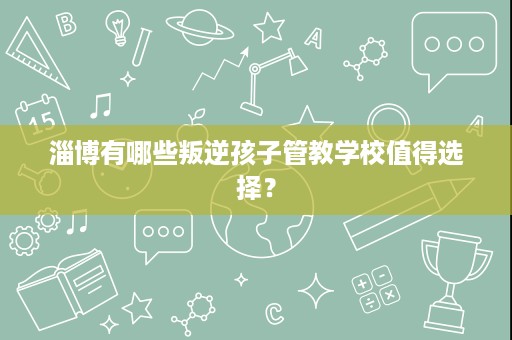 淄博有哪些叛逆孩子管教学校值得选择? 淄博有哪些叛逆孩子管教学校值得选择?
