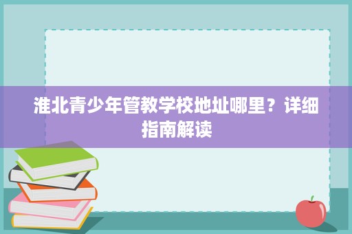 淮北青少年管教学校地址哪里?详细指南解读 淮北青少年管教学校地址哪里?详细指南解读