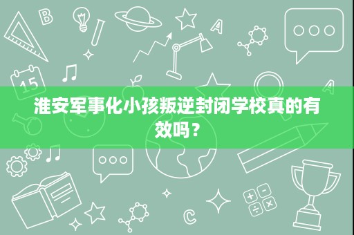 淮安军事化小孩叛逆封闭学校真的有效吗? 淮安军事化小孩叛逆封闭学校真的有效吗?
