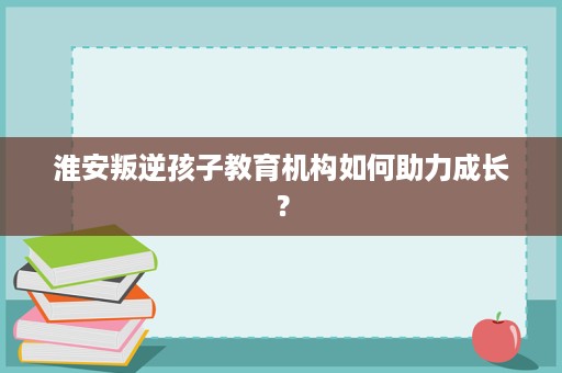 淮安叛逆孩子教育机构如何助力成长? 淮安叛逆孩子教育机构如何助力成长?