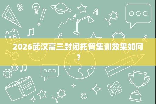 2026武汉高三封闭托管集训效果如何？