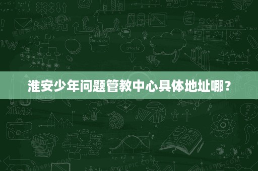 淮安少年问题管教中心具体地址哪? 淮安少年问题管教中心具体地址哪?