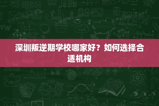 深圳叛逆期学校哪家好?如何选择合适机构 深圳叛逆期学校哪家好?如何选择合适机构