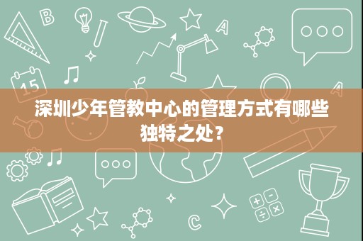 深圳少年管教中心的管理方式有哪些独特之处? 深圳少年管教中心的管理方式有哪些独特之处?