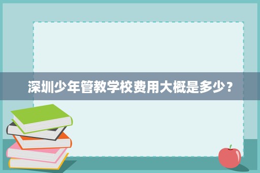 深圳少年管教学校费用大概是多少? 深圳少年管教学校费用大概是多少?