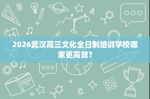 2026武汉高三文化全日制培训学校哪家更高效? 2026武汉高三文化全日制培训学校哪家更高效?