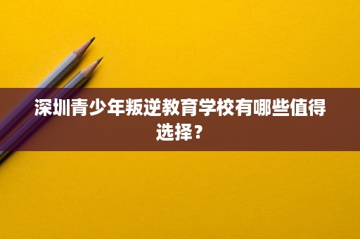 深圳青少年叛逆教育学校有哪些值得选择? 深圳青少年叛逆教育学校有哪些值得选择?