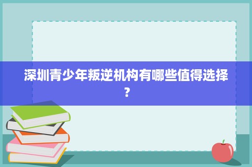 深圳青少年叛逆机构有哪些值得选择? 深圳青少年叛逆机构有哪些值得选择?