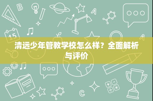 清远少年管教学校怎么样?全面解析与评价 清远少年管教学校怎么样?全面解析与评价