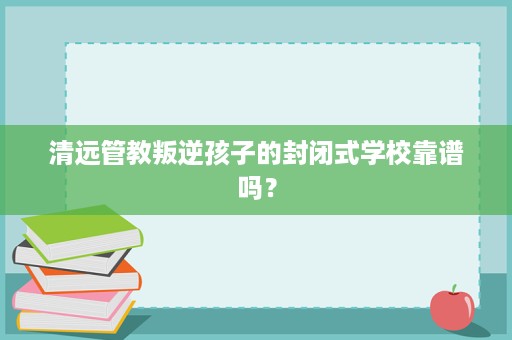 清远管教叛逆孩子的封闭式学校靠谱吗? 清远管教叛逆孩子的封闭式学校靠谱吗?