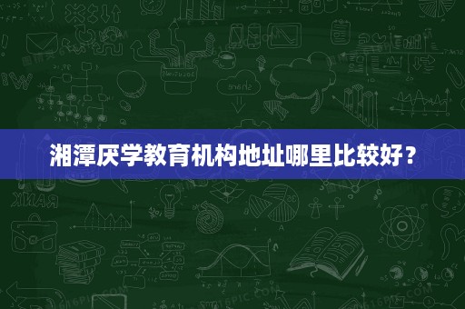 湘潭厌学教育机构地址哪里比较好? 湘潭厌学教育机构地址哪里比较好?