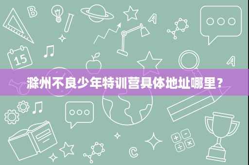 滁州不良少年特训营具体地址哪里? 滁州不良少年特训营具体地址哪里?