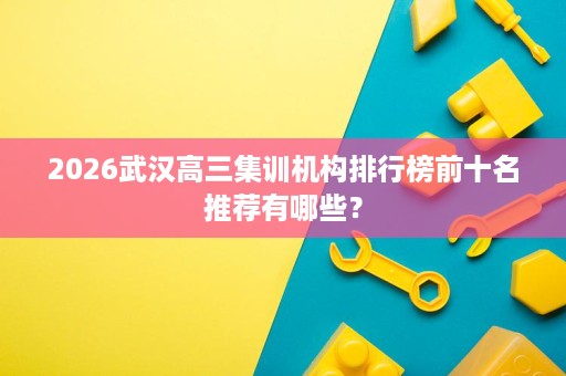 2026武汉高三集训机构排行榜前十名推荐有哪些? 2026武汉高三集训机构排行榜前十名推荐有哪些?