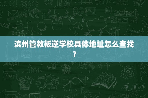 滨州管教叛逆学校具体地址怎么查找? 滨州管教叛逆学校具体地址怎么查找?