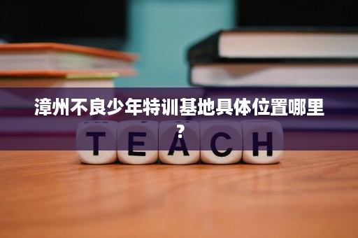 漳州不良少年特训基地具体位置哪里? 漳州不良少年特训基地具体位置哪里?