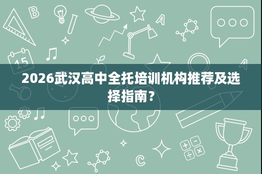 2026武汉高中全托培训机构推荐及选择指南? 2026武汉高中全托培训机构推荐及选择指南?