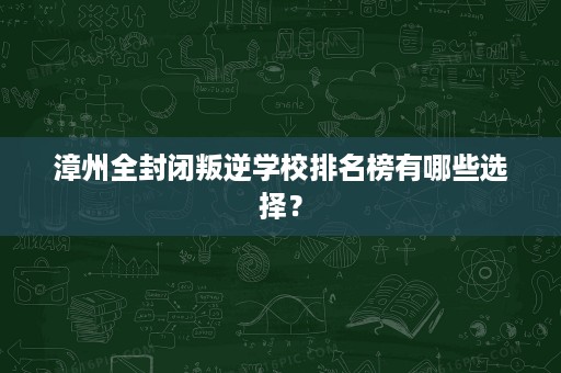 漳州全封闭叛逆学校排名榜有哪些选择? 漳州全封闭叛逆学校排名榜有哪些选择?