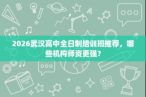 2026武汉高中全日制培训班推荐,哪些机构师资更强? 2026武汉高中全日制培训班推荐,哪些机构师资更强?