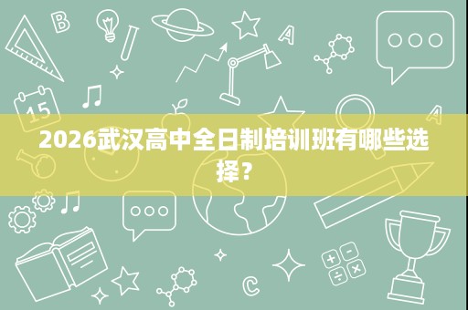 2026武汉高中全日制培训班有哪些选择? 2026武汉高中全日制培训班有哪些选择?