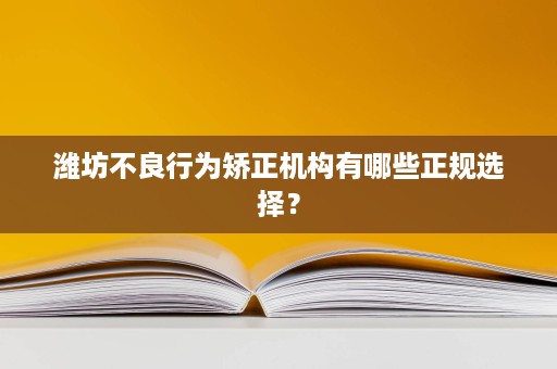 潍坊不良行为矫正机构有哪些正规选择？