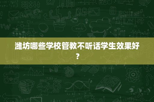 潍坊哪些学校管教不听话学生效果好? 潍坊哪些学校管教不听话学生效果好?