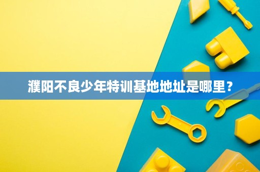 濮阳不良少年特训基地地址是哪里？